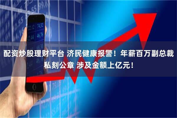 配资炒股理财平台 济民健康报警！年薪百万副总裁私刻公章 涉及金额上亿元！
