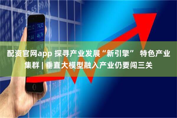 配资官网app 探寻产业发展“新引擎”  特色产业集群 | 垂直大模型融入产业仍要闯三关