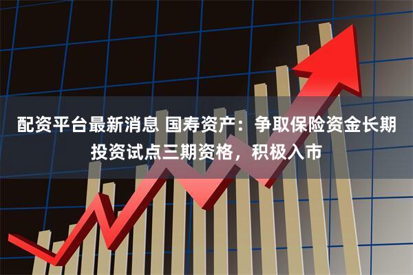 配资平台最新消息 国寿资产：争取保险资金长期投资试点三期资格，积极入市