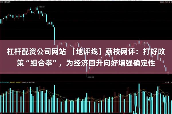 杠杆配资公司网站 【地评线】荔枝网评：打好政策“组合拳”，为经济回升向好增强确定性