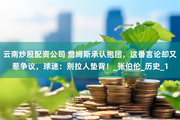 云南炒股配资公司 詹姆斯承认抱团，这番言论却又惹争议，球迷：别拉人垫背！_张伯伦_历史_1