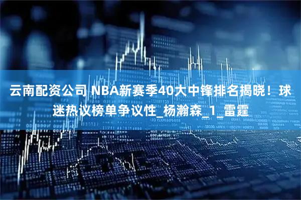 云南配资公司 NBA新赛季40大中锋排名揭晓！球迷热议榜单争议性_杨瀚森_1_雷霆