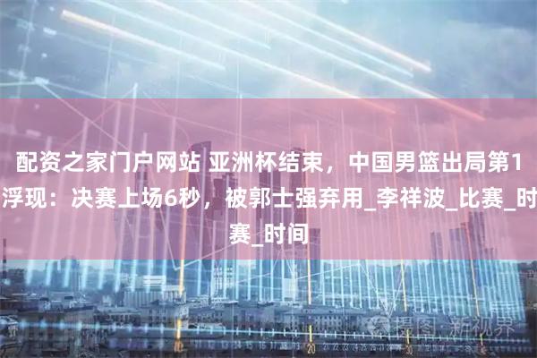 配资之家门户网站 亚洲杯结束，中国男篮出局第1人浮现：决赛上场6秒，被郭士强弃用_李祥波_比赛_时间