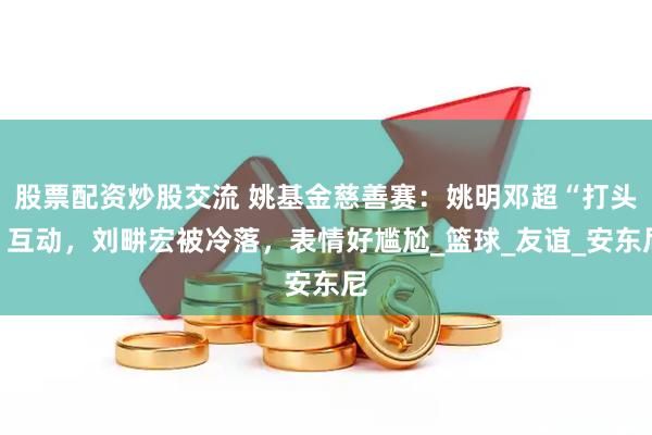 股票配资炒股交流 姚基金慈善赛：姚明邓超“打头”互动，刘畊宏被冷落，表情好尴尬_篮球_友谊_安东尼